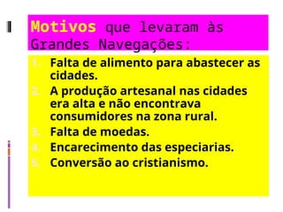 Motivos que levaram às
Grandes Navegações:
1. Falta de alimento para abastecer as
cidades.
2. A produção artesanal nas cidades
era alta e não encontrava
consumidores na zona rural.
3. Falta de moedas.
4. Encarecimento das especiarias.
5. Conversão ao cristianismo.
 
