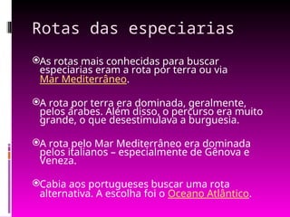 Rotas das especiarias
As rotas mais conhecidas para buscar
especiarias eram a rota por terra ou via
Mar Mediterrâneo.
A rota por terra era dominada, geralmente,
pelos árabes. Além disso, o percurso era muito
grande, o que desestimulava a burguesia.
A rota pelo Mar Mediterrâneo era dominada
pelos italianos – especialmente de Gênova e
Veneza.
Cabia aos portugueses buscar uma rota
alternativa. A escolha foi o Oceano Atlântico.
 