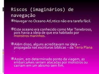 Riscos (imaginários) de navegação Navegar no Oceano Atlântico não era tarefa fácil. Este oceano era conhecido como Mar Tenebroso, pois havia a ideia de que era habitado por  monstros marinhos . Além disso, alguns acreditavam na ideia – propagada nas escrituras bíblicas – da  Terra Plana .  Assim, em determinado ponto da viagem, as embarcações seriam atacadas por monstros ou cairiam em um abismo sem fim. 