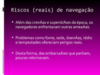 Riscos (reais) de navegação Além das crenças e superstições da época, os navegadores enfrentavam outras ameaças. Problemas como fome, sede, doenças, tédio e tempestades ofereciam perigos reais. Desta forma, das embarcações que partiam, poucas retornavam. 