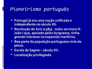 Pioneirismo português Portugal já era uma nação unificada e independente no século XII. Revolução de Avis (1385) - subiu ao trono D. João I que, apoiado pelos burgueses, tinha grande interesse na expansão marítima.  Boa parte da população portuguesa vivia da pesca.  Escola de Sagres – século XV.  Localização privilegiada .  