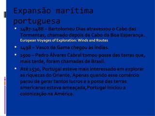 Expansão marítima portuguesa 1487-1488 – Bartolomeu Dias atravessou o Cabo das Tormentas, chamado depois de Cabo da Boa Esperança. European Voyages of Exploration: Winds and Routes 1498 – Vasco da Gama chegou às Índias. 1500 – Pedro Álvares Cabral tomou posse das terras que, mais tarde, foram chamadas de Brasil. Até 1530, Portugal esteve mais interessado em explorar as riquezas do Oriente. Apenas quando esse comércio parou de gerar tantos lucros e a posse das terras americanas estava ameaçada,Portugal iniciou a colonização na América. 