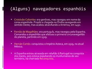 (Alguns) navegadores espanhóis Cristóvão Colombo : era genôves, mas navegou em nome da coroa espanhola. Propôs a chegada na Índia navegando em sentido Oeste, mas acabou alcançando a América, em 1492. Fernão de Magalhães : era português, mas navegou pela Espanha. Comandou a expedição que efetuou a primeira circunavegação do planeta, partindo em 1519. Hernán Cortés : conquistou o Império Asteca, em 1519, no atual México. A Espanha entrou atrasada em relação à Portugal na conquista dos mares, pois estava expulsando os mulçumanos de seu território, na chamada  Reconquista . 