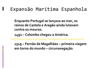 Expansão Marítima Espanhola Enquanto Portugal se lançava ao mar, os reinos de Castela e Aragão ainda lutavam contra os mouros.  1492 – Colombo chegou a América. http://www.ucalgary.ca/applied_history/tutor/eurvoya/map.html 1519 – Fernão de Magalhães – primeira viagem em torno do mundo – circunavegação . 