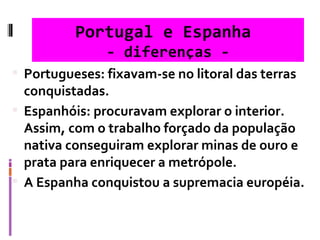Portugal e Espanha  - diferenças - Portugueses: fixavam-se no litoral das terras conquistadas. Espanhóis: procuravam explorar o interior. Assim, com o trabalho forçado da população nativa conseguiram explorar minas de ouro e prata para enriquecer a metrópole.  A Espanha conquistou a supremacia européia. 