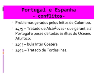 Portugal e Espanha - conflitos- Problemas gerados pelos feitos de Colombo. 1479 – Tratado de Alcáçovas - que garantia a Portugal a posse de todas as ilhas do Oceano Atlântico. 1493 – bula Inter Coetera  1494 – Tratado de Tordesilhas.  