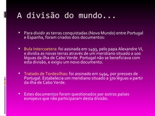 A divisão do mundo... Para dividir as terras conquistadas (Novo Mundo) entre Portugal e Espanha, foram criados dois documentos: Bula Intercoetera : foi assinada em 1493, pelo papa Alexandre VI, e dividia as novas terras através de um meridiano situado a 100 léguas da ilha de Cabo Verde. Portugal não se beneficiava com esta divisão, e exigiu um novo documento. Tratado de Tordesilhas : foi assinado em 1494, por pressões de Portugal. Estabelecia um meridiano situado a 370 léguas a partir da ilha de Cabo Verde. Estes documentos foram questionados por outros países europeus que não participaram desta divisão. 