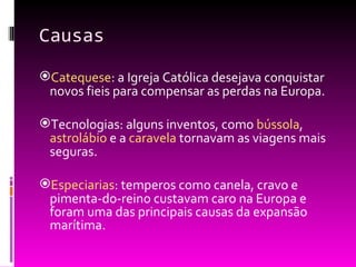 Causas Catequese : a Igreja Católica desejava conquistar novos fieis para compensar as perdas na Europa. Tecnologias: alguns inventos, como  bússola ,  astrolábio  e a  caravela  tornavam as viagens mais seguras. Especiarias : temperos como canela, cravo e pimenta-do-reino custavam caro na Europa e foram uma das principais causas da expansão marítima.  