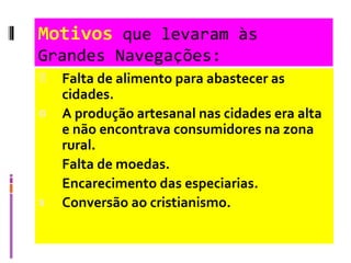 Motivos  que levaram às Grandes Navegações: Falta de alimento para abastecer as cidades. A produção artesanal nas cidades era alta e não encontrava consumidores na zona rural.  Falta de moedas. Encarecimento das especiarias.   Conversão ao cristianismo. 