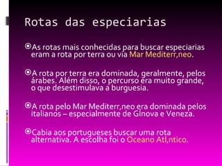 Rotas das especiarias As rotas mais conhecidas para buscar especiarias eram a rota por terra ou via  Mar Mediterrâneo . A rota por terra era dominada, geralmente, pelos árabes. Além disso, o percurso era muito grande, o que desestimulava a burguesia. A rota pelo Mar Mediterrâneo era dominada pelos italianos – especialmente de Gênova e Veneza. Cabia aos portugueses buscar uma rota alternativa. A escolha foi o  Oceano Atlântico . 
