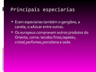 Principais especiarias Eram especiarias também o gengibre, a canela, o açúcar entre outras. Os europeus compravam outros produtos do Oriente, como: tecidos finos,tapetes, cristal,perfumes,porcelana e seda. 