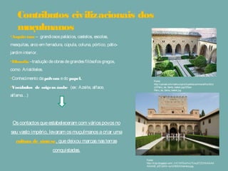 •Arquitetura – grandiosospalácios, castelos, escolas,
mesquitas, arco em ferradura, cúpula, coluna, pórtico,
pátio-jardim interior.
•Filosofia –tradução deobrasdegrandesfilósofosgregos,
como Aristóteles.
•Conhecimento dapólvora edo papel.
•Vocábulos de origem árabe (ex: Azeite, alface,
alfama…)
Oscontactosqueestabeleceram com váriospovosno seu
vasto império, levaram osmuçulmanosacriar umacultura
de síntese, quedeixou marcasnasterrasconquistadas.
Contributos civilizacionais dos
muçulmanos
Fonte:
http://upload.wikimedia.org/wikipedia/commons/thumb/c/
c2/Patio_de_Santa_Isabel.jpg/220px-
Patio_de_Santa_Isabel.jpg
Fonte:
http://4.bp.blogspot.com/_h1C1XFDuHVc/TUxrjETZCHI/AAAA
AAAAB_s/07JJnOv-nyI/s1600/Alhambra.jpg
 