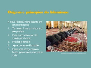 Origem e princípios do Islamismo
A novafémuçulmanaassentaem
cinco princípios:
1. Ter féem Aláeem Maoméo
seu profeta;
2. Orar cinco vezespor dia,
virado paraMeca;
3. Praticar aesmola;
4. Jejuar duranteo Ramadão;
5. Fazer umaperegrinação a
Meca, pelo menosumavez na
vida.
Fonte: http://www.brasilescola.com/upload/e/islamismo2.jpg
 