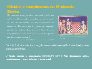 Cristãos e muçulmanos na Península
Ibérica
Durante 8 séculos cristãos e muçulmanos coexistiram na Península Ibérica num
climadetolerância.
O Norte cristão e ruralizado contrastava com o Sul, dominado pelos
muçulmanos e mais urbano e comercial.
Po r causa do s no sso s pecado s, caímo s so b o po der do s
infiéis (… ). Só no s resta a co nso lação de que, no meio
de tamanha calamidade, no s deixem co nservar as
no ssas leis. Po r isso so mo s de o pinião que, enquanto
não fizerem qualquer o fensa à no ssa religião , devemo s
cumprir co m as no ssas leis muçulmanas em tudo quanto
não fo r co ntrário à no ssa fé.
Juan deMetz, Vida de Jo ão , abade de Go rze, século X
Fonte:
http://meudoceoficio.files.wordpress.com/2009/12/cristao_mucul
mano_1.jpg
 