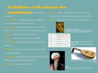 Contributos civilizacionais dos
muçulmanos
Fonte: http://2.bp.blogspot.com/-
x0UiFNwlqwE/T1wotterqHI/AAAAAAAANKM/7UNDwkqa
3v0/s1600/P1020415+co%CC%81pia+co%CC%81pia.JPG
Fonte: http://www.emb.se.df.gov.br/images/artigos/Alalde
%202.jpg
Rhazes
Fonte:: http://tqar.files.wordpress.com/2011/04/al-razi-1.jpg
Fonte: https://encrypted-tbn0.gstatic.com/images?
q=tbn:ANd9GcQ-
a4S9Xbsc96wMeCcpcV8lkZvQIcTDzrfkktQBR5-
clibwfkiw
 