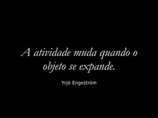 A atividade muda quando o
objeto se expande.
Yrjö Engeström
 