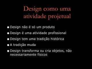 Design como uma
atividade projetual
•Design não é só um produto
•Design é uma atividade profissional
•Design tem uma tradição histórica
•A tradição muda
•Design transforma ou cria objetos, não
necessariamente físicos
 
