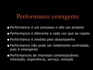 Performance emergente
•Performance é um processo e não um produto
•Performance é diferente a cada vez que se repete
•Performance é medida pelo desempenho
•Performance não pode ser totalmente controlada,
pois é emergente
•Performances de interesse contemporâneo:
interação, experiência, serviço, emoção
 