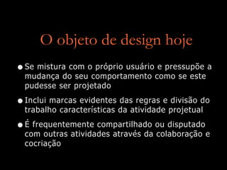 O objeto de design hoje
•Se mistura com o próprio usuário e pressupõe a
mudança do seu comportamento como se este
pudesse ser projetado
•Inclui marcas evidentes das regras e divisão do
trabalho características da atividade projetual
•É frequentemente compartilhado ou disputado
com outras atividades através da colaboração e
cocriação
 