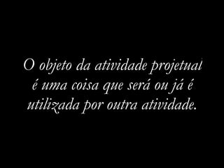 O objeto da atividade projetual
é uma coisa que será ou já é
utilizada por outra atividade.
 