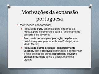 Motivações da expansão portuguesa 
OMotivações económicas: 
OProcura de ouro, essencial para o fabrico da moeda, para o comércio e para o funcionamento da corte e do governo; 
OProcura de cereais para produção de pão, um problema quase permanente em Portugal já na Idade Média; 
OProcura de outros produtos comercialmente valiosos, como escravos (destinados a compensar a falta de mão-de-obra), especiarias, açúcar e plantas tintureiras como o pastel, o anil e a urzela;  
