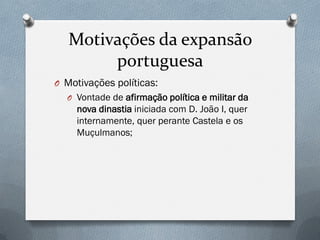 Motivações da expansão portuguesa 
OMotivações políticas: 
OVontade de afirmação política e militar da nova dinastia iniciada com D. João I, quer internamente, quer perante Castela e os Muçulmanos;  