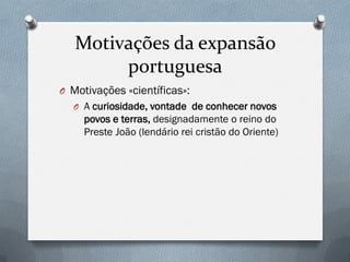 Motivações da expansão portuguesa 
OMotivações «científicas»: 
OA curiosidade, vontade de conhecer novos povos e terras, designadamente o reino do Preste João (lendário rei cristão do Oriente)  