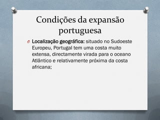 Condições da expansão portuguesa 
OLocalização geográfica: situado no Sudoeste Europeu, Portugal tem uma costa muito extensa, directamente virada para o oceano Atlântico e relativamente próxima da costa africana;  