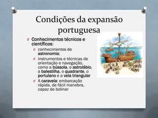 Condições da expansão portuguesa 
OConhecimentos técnicos e científicos: 
Oconhecimentos de astronomia; 
Oinstrumentos e técnicas de orientação e navegação, como a bússola, o astrolábio, a balestilha, o quadrante, o portulano e a vela triangular 
OA caravela: embarcação rápida, de fácil manobra, capaz de bolinar  
