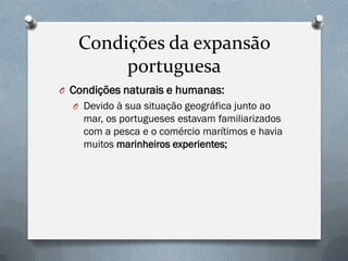 Condições da expansão portuguesa 
OCondições naturais e humanas: 
ODevido à sua situação geográfica junto ao mar, os portugueses estavam familiarizados com a pesca e o comércio marítimos e havia muitos marinheiros experientes;  