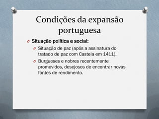 Condições da expansão portuguesa 
OSituação política e social: 
OSituação de paz (após a assinatura do tratado de paz com Castela em 1411). 
OBurgueses e nobres recentemente promovidos, desejosos de encontrar novas fontes de rendimento.  