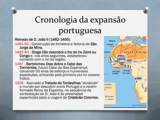 Cronologia da expansão portuguesa 
Reinado de D. João II (1482-1495) 
1481-82 - Construção da fortaleza e feitoria de São Jorge da Mina. 
1482-84 - Diogo Cão descobre a foz do rio Zaire ou Congo e, nos anos seguintes, estabeleceu contacto com o rei da região. 
1487 - Bartolomeu Dias dobra o Cabo das Tormentas, futuro Cabo da Boa Esperança, coroando 50 anos de esforço e numerosas expedições, entrando pela primeira vez no oceano Índico. 
1494 - Assinado o Tratado de Tordesilhas "dividindo" o mundo por descobrir entre Portugal e o recém- formado Reino da Espanha, na sequência da contestação de D. João II às pretensões espanholas após a viagem de Cristóvão Colombo.  