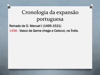 Cronologia da expansão portuguesa 
Reinado de D. Manuel I (1495-1521) 
1498 - Vasco da Gama chega a Calecut, na Índia.  