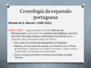 Cronologia da expansão portuguesa 
Reinado de D. Manuel I (1495-1521) 
1510 a 1517 - o governador da Índia Afonso de Albuquerque conquista três pontos estratégicos, que lhe serviram de base naval e entreposto comercial para o controlo das principais rotas no Índico: 
• Goa, pela sua localização geográfica privilegiada; 
• Malaca, por ser porto de escala no comércio com a China, a Indonésia, a Malásia e o Japão e também o maior centro distribuidor de especiarias indonésias; 
• Ormuz, porque permitia o controlo da entrada do golfo Pérsico.  