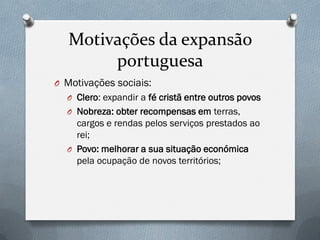 Motivações da expansão portuguesa 
OMotivações sociais: 
OClero: expandir a fé cristã entre outros povos 
ONobreza: obter recompensas em terras, cargos e rendas pelos serviços prestados ao rei; 
OPovo: melhorar a sua situação económica pela ocupação de novos territórios;  