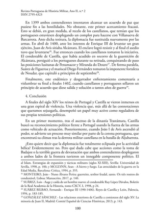 100
En 1399 ambos contendientes intentaron alcanzar un acuerdo de paz que
pusiese fin a las hostilidades. No obstante, este primer acercamiento fracasó.
Esto se debió, en gran medida, al recelo de los castellanos, que temían que los
portugueses estuviesen desplegando un complot para hacerse con Villanueva de
Barcarrota. Ante dicha tesitura, la diplomacia fue sustituida nuevamente por las
armas. En abril de 1400, ante los intentos de Enrique III de levantar un gran
ejército, Juan de Avís sitiaba Alcántara. El enclave logró resistir y al final el asedio
tuvo que levantarse26
. Fue entonces cuando los castellanos tomaron la iniciativa.
El condestable de Castilla, que había acudido en socorro de la guarnición de
Alcántara, persiguió a los portugueses durante su retirada, conquistando de paso
las posiciones lusitanas de Penamacor y Miranda do Douro27
. De forma paralela,
Suárez de Figueroa y el mariscal Diego Fernández tomaron la imponente fortaleza
de Noudar, que capituló a principios de septiembre28
.
Finalmente, este endémico y desgarrador enfrentamiento comenzaría a
vislumbrar su final a finales 1402, cuando castellanos y portugueses sellaron un
principio de acuerdo que diese salida y solución a tantos años de guerra29
.
4. Conclusión
A finales del siglo XIV los reinos de Portugal y Castilla se vieron inmersos en
una gran espiral de violencia. Una violencia que, más allá de las connotaciones
que queramos sojuzgarla, desempeñó un papel muy activo como reguladora de
sus propias tensiones políticas.
En un primer momento, tras el ascenso de la dinastía Trastámara, Castilla
buscó su reconocimiento político frente a Portugal usando la fuerza de las armas
como vehículo de actuación. Posteriormente, cuando João I de Avís ascendió al
poder, se advierte un proceso muy similar por parte de la corona portuguesa, que
encontrará su clímax tras la derrota militar castellana en la batalla de Aljubarrota.
¿Esto quiere decir que la diplomacia fue totalmente eclipsada por la actividad
bélica? Evidentemente no. Pero qué duda cabe que acciones como la toma de
Badajoz o la terrible guerra de devastación que ambos contendientes desplegaron
a ambos lados de la frontera tuvieron un innegable componente político. El
al Islam. Estrategias de expansión y tácticas militares (siglos XI-XIII), Sevilla: Universidad de
Sevilla, 1998, p. 106; y MCGLYNN, Sean - A hierro y fuego. Las atrocidades de la guerra en la
Edad Media, Barcelona: Crítica, 1994, p. 355.
26
MONTEIRO, João - Nuno Álvares Perira: guerreiro, senhor feudal, santo. Os três rostros do
condestável, Lisboa: Manuscrito, 2017, p. 140.
27
SUÁREZ, Luis - Auge y caída de un hombre nuevo: el condestable Ruy López Dávalos, Boletín
de la Real Academia de la Historia, tomo CXCV, I, 1998, p 24.
28
SUÁREZ BILBAO, Fernando - Enrique III 1390-1406). Reyes de Castilla y León, Palencia,
1994, p. 183-185.
29
GONZÁLEZ SÁNCHEZ - Las relaciones exteriores de Castilla a comienzos del siglo XV. La
minoría de Juan II, Madrid: Comité Español de Ciencias Históricas, 2013, p. 143.
Revista Portuguesa de História Militar, Ano II, n.º 2
ISSN 2795-4323
 