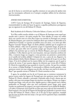 101
uso de la fuerza se convirtió por aquellos entonces en una pieza de ajedrez más
que las monarquías utilizaron en el siempre complejo tablero de las relaciones
internacionales.
ANEXO DOCUMENTAL
[1397] Carta de Enrique III al maestre de Santiago, Suárez de Figueroa,
transmitiéndole la orden de hacer la guerra a aquellas poblaciones portuguesas
que no siguiesen la voz del Infante D. Dionís.
Real Academia de la Historia, Colección Salazar y Castro, m.6, fol. 322.
Yo el Rey embío mucho saludar a vos el Maestre de Santiago como aquel que
mucho amo e precio e de quien mucho fío. Vien sabedes en como vos embié
dezir con vuestro ome en como Ruy López era entrado en Portogal con consejo
de Martín Bazquez, por cuanto les embiaron decir que estaban en discordia en la
çibdad de la Guarda e se querían acuchillar unos con otros, e en antes que ellos
llegasen Gonzalo Vázquez llegó a la dicha çibdad e pidioles que lo acogiesen en
la dicha çibdad, e ellos non lo quisieron acoger. E requirioles luego, de parte de
su señor, que pues ellos non lo querían acoger que lançasen fuera de la dicha
çibdad a los parientes que ay estavan de Martín Bázquez, pues que era tornado
castellano. E ellos dijeron que los non lançarían, más que tomarían arrefenes de
ellos, e tomaron luego sus mugeres y otras personas sus parientes e posieronlos
en el castillo de la dicha çibdad. E después de esto, a poca de ora, llegaron a la
dicha çibdad el dicho Martín Bázquez con çierta compaña de la que iva con Ruy
Lópes. E los de la çibdad non les osaron fablar nin los acogieron, por lo qual se
ovieron de tornar. E por quanto algunos les dixieron que vernía allí el Ynfante
D. Donís les respondieron que quando lo viesen lo crerían. Así que fue acordado
de se tornar a Çibdad Rodrigo. E entornando se fallaron mucho ganado, e non
quisieron tomar nin traer ninguna cosa de ello, nin façer otro mal en la tierra, so
fiuça30
que quando entrase el Ynfante D. Donís tomarían su boz.
E agora, he acordado con los de mi Consejo que se comience reçiamente la
guerra contra todos los logares de Portogal que non quisieren tomar la boz del
Ynfante D. Donís, robando e cativando y façiendo todo el mal y danno que ser
pudier, salvo que non pongan fuego nin quemen cosa alguna. Porque vos ruego e
mando que luego, vista esta mi carta, fagades guerra y todo quanto mal y danno
podieredes en Portogal, salvo que non consintades poner fuego, pues aquel
traydor me quebrantó las treguas e me tomó malamente la mi çibdad de Badajoz,
y la robó y la destruyó, de lo qual fío en Dios que muy çedo me fará enmienda. E
fazed requerir a los mas de los logares de Portogal que pudierdes si querrán tomar
la boz del Ynfante D. Donís y darse a él. E los que lo façer quisieren, mandad
que los non sea fecho mal nin enojo; e los que non lo quisieren façer, mandadles
30
Confianza
Carlos Rodríguez Casillas
 