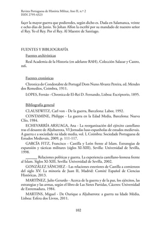 102
façer la mayor guerra que podieredes, según dicho es. Dada en Salamanca, veinte
e ocho días de Junio. Yo Johan Alfon la escribí por su mandado de nuestro señor
el Rey. Yo el Rey. Por el Rey. Al Maestre de Santiago.
FUENTES Y BIBLIOGRAFÍA
Fuentes archivísticas
Real Academia de la Historia (en adelante RAH), Colección Salazar y Castro,
m6.
Fuentes cronísticas
Chronica do Condestabre de Portugal Dom Nuno Alvarez Pereira, ed. Mendes
dos Remedios, Coimbra, 1911.
LOPES, Fernão - Chronica de El-Rei D. Fernando, Lisboa: Escriptorio, 1895.
Bibliografía general
CLAUSEWITZ, Carl von - De la guerra, Barcelona: Labor, 1992.
CONTAMINE, Philippe - La guerra en la Edad Media, Barcelona: Nueva
Clío, 1984.
ECHEVARRÍA ARSUAGA, Ana - La reorganización del ejército castellano
tras el desastre de Aljubarrota, VI Jornadas luso-espanholas de estudos medievais.
A guerra e a sociedade na idade media, vol. I, Coimbra: Sociedade Portuguesa de
Estudos Medievais, 2009, p. 111-117.
GARCÍA FITZ, Francisco - Castilla y León frente al Islam. Estrategias de
expansión y tácticas militares (siglos XI-XIII), Sevilla: Universidad de Sevilla,
1998.
______ Relaciones políticas y guerra. La experiencia castellano-leonesa frente
al Islam. Siglos XI-XIII, Sevilla: Universidad de Sevilla, 2002.
GONZÁLEZ SÁNCHEZ - Las relaciones exteriores de Castilla a comienzos
del siglo XV. La minoría de Juan II, Madrid: Comité Español de Ciencias
Históricas, 2013.
MARTÍNEZ, Julio Gerardo - Acerca de la guerra y de la paz, los ejércitos, las
estrategias y las armas, según el libro de Las Sietes Partidas, Cáceres: Universidad
de Extremadura, 1984.
MARTINS, Miguel - De Ourique a Aljubarrota: a guerra na Idade Média,
Lisboa: Esfera dos Livros, 2011.
Revista Portuguesa de História Militar, Ano II, n.º 2
ISSN 2795-4323
 