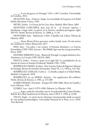 103
______ A arte da guerra em Portugal. 1245 a 1367, Coimbra: Universidade
de Coimbra, 2014.
MCGLYNN, Sean - A hierro y fuego. Las atrocidades de la guerra en la Edad
Media, Barcelona: Crítica, 1994.
MITRE, Emilio - La Guerra de los Cien Años, Madrid: Alba Libros, 2005.
MONTAÑA CONCHIÑA, Juan Luis de la - «E levaram captivos, e
derribaram o logar todo»: la guerra en la frontera castellano-portuguesa, siglos
XIV-XV, Norba. Revista de historia, 21, 2008, p. 11-28.
MONTEIRO, João - Aljubarrota (1385). A batalha real, Lisboa: Tribuna da
Historia, 2003.
______ Nuno Álvares Perira: guerreiro, senhor feudal, santo. Os três rostros
do condestável, Lisboa: Manuscrito, 2017.
NISA, João - Um palco e um cenário. A frontaria alentejana e as Guerras
Fernandinas (1369-1382), Juvenes - The Middle Ages seen by young researchers,
Évora, 2020.
OLIVERA SERRANO, César - Beatriz de Portugal. La pugna dinástica Avis-
Trastámara, La Coruña: CSIC-XUGA, 2005.
PASCUA, Esther - Guerra y pacto en el siglo XII. La consolidación de un
sistema de reinos en Europa Occidental, Madrid: CSIC, 1996.
RODRÍGUEZ AMAYA, Esteban - Don Lorenzo Suárez de Figueroa: Maestre
de Santiago, Revista de Estudios Extremeños, Tomo VI, 1-2, 1950, p. 241-302.
RODRÍGUEZ CASILLAS, Carlos J. - La batalla campal en el Edad Media,
Madrid: La Ergástula, 2018
RODRÍGUEZ de las HERAS, Antonio - Las regulaciones del conflicto,
Norba. Revista de historia, 2, 1981, p. 273-280.
SUÁREZ BILBAO, Fernando - Enrique III 1390-1406). Reyes de Castilla y
León, Palencia, 1994.
SUÁREZ, Luis - Juan I (1379-1390), Palencia: La Olmeda, 1994.
______ Auge y caída de un hombre nuevo: el condestable Ruy López Dávalos,
Boletín de la Real Academia de la Historia, tomo CXCV, I, 1998, p. 43-80.
TELLO, Ángel - La teoría de las relaciones internacionales desde un punto
de vista político-polemológico, Universidad Nacional de la Plata: [s.n.], 2010,
Tesis doctoral.
Carlos Rodríguez Casillas
 