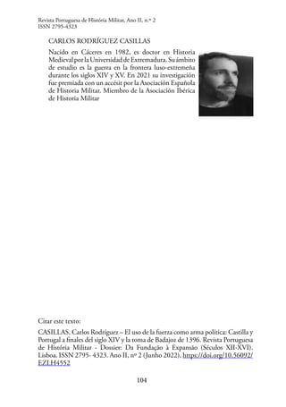 104
CARLOS RODRÍGUEZ CASILLAS
Nacido en Cáceres en 1982, es doctor en Historia
MedievalporlaUniversidaddeExtremadura.Suámbito
de estudio es la guerra en la frontera luso-extremeña
durante los siglos XIV y XV. En 2021 su investigación
fue premiada con un accésit por la Asociación Española
de Historia Militar. Miembro de la Asociación Ibérica
de Historia Militar
Citar este texto:
CASILLAS, Carlos Rodríguez – El uso de la fuerza como arma política: Castilla y
Portugal a finales del siglo XIV y la toma de Badajoz de 1396. Revista Portuguesa
de História Militar - Dossier: Da Fundação à Expansão (Séculos XII-XVI).
Lisboa. ISSN 2795- 4323. Ano II, nº 2 (Junho 2022), https://doi.org/10.56092/
EZLH4552
Revista Portuguesa de História Militar, Ano II, n.º 2
ISSN 2795-4323
 