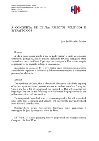 105
A CONQUISTA DE CEUTA: ASPECTOS POLÍTICOS E
ESTRATÉGICOS
João José Brandão Ferreira
Resumo
A ida a Ceuta marca aquilo a que se pode chamar o início da expansão
ultramarina portuguesa, não foi um acto irreflectido da Coroa Portuguesa e tem
antecedentes que o justificam. É por aqui que começamos. Descreve-se a seguir
os preparativos da operação militar e a sua execução.
A conquista de Ceuta, em 1415, teve, porém, vastas consequências, que serão
analisadas em sequência. A conclusão e fecho sintetizam o escrito e acrescentam
ponderações adicionais.
Abstract
The expedition to Ceuta, that is a landmark of what we can call the begining
of the portuguese overseas expansion, was not an irrefletic act of the Portuguese
Crown and has a lot of background that justified it. That will constitue the
begining of the text. In the following, we will describe the preparations for the
military operation, and its execution.
The conquest of Ceuta, had, however, vast consequencies, that will be analized
next, in the text. Conclusion and “closure”, will sintetize the essay and will add
some aditional considerations.
Palavras-Chave: Ceuta; Antecedentes históricos; razões geopolíticas e
estratégicas; D. João I ; conquista; Norte de África.
KEYWORDS: Ceuta; preceding history; geopolitical and strategic reasons;
Conquest; North of África.
Revista
Portuguesa de
História
Militar
Revista Portuguesa de História Militar
Dossier: Da Fundação à Expansão (Séculos XII-XVI)
ISSN 2795-4323
Ano II, nº 2 (Junho 2022).
Revista
Portuguesa de
História
Militar
 