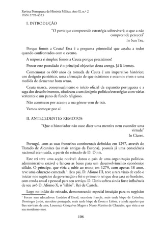 106
I. INTRODUÇÃO
“O povo que compreende estratégia sobreviverá; o que a não
compreende perecerá”
In Sun Tsu.
Porque fomos a Ceuta? Esta é a pergunta primordial que assalta a todos
quando confrontados com o evento.
A resposta é simples: fomos a Ceuta porque precisámos!
Provar este postulado é o principal objectivo desta arenga. Já lá iremos.
Comemorar os 600 anos da tomada de Ceuta é um imperativo histórico;
um desígnio patriótico, uma afirmação de que existimos e estamos vivos e uma
medida de elementar bom senso.
Ceuta marca, consensualmente o início oficial da expansão portuguesa e a
saga dos descobrimentos, obedeceu a um desígnio político/estratégico com várias
vertentes e um pano de fundo religioso.
Não aconteceu por acaso e a sua génese vem de trás.
Vamos começar por aí.
II. ANTECEDENTES REMOTOS
“Que o historiador não ouse dizer uma mentira nem esconder uma
virtude”
In Cícero.
Portugal, com as suas fronteiras continentais definidas em 1297, através do
Tratado de Alcanizes (as mais antigas da Europa), possuía já uma consciência
nacional acentuada, a partir do reinado de D. Dinis.
Este rei teve uma acção notável: dotou o país de uma organização político-
administrativa estável e lançou as bases para um desenvolvimento económico
sólido. O príncipe, que viria a subir ao trono em 1279, com apenas 18 anos,
teve uma educação esmerada 1
. Seu pai, D. Afonso III, teve a rara visão de cedo o
iniciar nos negócios da governação e foi o primeiro rei que deu casa ao herdeiro,
com renda anual e pessoal para seu serviço. D. Dinis sofreu ainda forte influência
de seu avô D. Afonso X, o “sábio”, Rei de Castela.
Logo no início do reinado, demonstrando especial intuição para os negócios
1
Foram seus educadores: Emérico d’Ebrad, sacerdote francês, mais tarde bispo de Coimbra;
Domingos Jardo, sacerdote português, mais tarde bispo de Évora e Lisboa, e ainda aqueles que
lhes serviram de aios, Lourenço Gonçalves Magro e Nuno Martins de Chacuim, que viria a ser
seu mordomo-mor.
Revista Portuguesa de História Militar, Ano II, n.º 2
ISSN 2795-4323
 