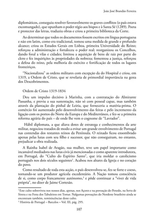 107
diplomáticos, conseguiu resolver favoravelmente os graves conflitos (o país estava
excomungado), que opunham o poder régio aos bispos e à Santa Sé (1289). Poeta
e protector das letras, traduziu obras e criou a primeira biblioteca da Corte.
Ao determinar que todos os documentos fossem escritos em língua portuguesa
e não em latim, como era tradicional, tomou uma medida de grande e profundo
alcance; criou os Estudos Gerais em Lisboa, primeira Universidade do Reino;
reforçou a administração e fortaleceu o poder real; reorganizou os Concelhos,
dando foral a vilas e cidades; limitou a aquisição de bens de raiz por parte do
clero e fez inquirições às propriedades da nobreza; fomentou a justiça, reforçou
a defesa do reino, pela melhoria do exército e fortificação de todos os lugares
fronteiriços.
“Nacionalizou” as ordens militares com excepção da do Hospital e criou, em
1319, a Ordem de Cristo, que se revelaria de primordial importância na gesta
dos Descobrimentos.
Ordem de Cristo 1319-1834
Deu um impulso decisivo à Marinha, com a contratação do Almirante
Passanha, e previu a sua sustentação, não só com pessoal capaz, mas também
através da plantação do pinhal de Leiria, que forneceria a matéria-prima. O
comércio foi aumentado pelo desenvolvimento das feiras e pelo incremento da
ligação com os portos do Norte da Europa e do Mediterrâneo, e fez-se a primeira
reforma agrária do país – de onde lhe vem o cognome de “Lavrador”.
Hábil diplomata, a que aliava dotes de estratega e conhecimentos da arte
militar, negociou tratados de modo a evitar um grande envolvimento de Portugal
nas contendas dos restantes reinos da Península. O reinado ficou ensombrado
apenas pelas lutas com seu filho e sucessor, que não conseguiram, no entanto,
prejudicar a obra realizada.
A Rainha Isabel de Aragão, sua mulher, teve um papel importante como
incansável mediadora nas lutas civis já mencionadas e como aparente introdutora,
em Portugal, do “Culto do Espírito Santo”, que iria moldar o catolicismo
português nos dois séculos seguintes2
. Acabou nos altares da Igreja e no coração
do povo.
Como resultado de toda esta acção, o país desenvolveu-se, fez-se forte e coeso,
tornando-se um produtor agrícola excedentário. A Nação tomou consciência
de si, como corpo francamente autónomo,3
e pôde continuar a “viver de vida
própria”, no dizer de Jaime Cortesão.
2
Este culto sobreviveu nos nossos dias, apenas, nos Açores e na povoação do Penedo, na Serra de
Sintra e na Festa dos Tabuleiros em Tomar. Nalgumas povoações do Nordeste brasileiro ainda se
encontram também, reminiscências deste culto.
3
História de Portugal – Barcelos – Vol. III, pág. 295.
João José Brandão Ferreira
 