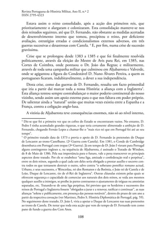 108
Estava assim o reino consolidado, após a acção dos primeiros reis, que
prioritariamente o alargaram e colonizaram. Esta consolidação manteve-se nos
dois reinados seguintes, até que D. Fernando, não obstante as medidas acertadas
de desenvolvimento interno que tomou, precipitou o reino, por deficiente
avaliação, estratégias erradas e condicionalismos externos adversos, em três
guerras sucessivas e desastrosas com Castela. 4
E, por fim, numa crise de sucessão
gravíssima.
Crise que se prolongou desde 1383 a 1385 e que foi finalmente resolvida
politicamente, através da eleição do Mestre de Avis para Rei, em 1385, nas
Cortes de Coimbra, onde pontuou o Dr. João das Regras; e militarmente,
através de toda uma campanha militar que culminou em Aljubarrota e Valverde,
onde se agigantou a figura do Condestável D. Nuno Álvares Pereira, a quem os
portugueses ficaram, indubitavelmente, a dever a sua independência.
Desta crise, como das guerras de D. Fernando, ressalta um facto primordial
que iria a partir daí marcar toda a nossa História: a aliança com a Inglaterra5
.
Esta aliança tentou sempre contrabalançar o maior poderio continental do nosso
vizinho, sendo assim um apoio externo para o que nos faltava em poder próprio.
De salientar ainda a “natural” união que muitas vezes existiu entre a Espanha e a
França, contra a coligação anglo-lusa.
A vitória de Aljubarrota teve consequências enormes, não só ao nível interno,
4
Diz-se que foi a primeira vez que os cofres do Estado se encontraram vazios. No entanto, D.
Pedro I tinha acumulado grandes riquezas, o que teria certamente alimentado a ambição de D.
Fernando, chegando Fernão Lopes a chamar-lhe o “mais rico rei que em Portugal foi até ao seu
tempo”.
5
O primeiro tratado data de 1373 e previa o apoio de D. Fernando às pretensões do Duque
de Lencastre ao trono Castelhano. (2ª Guerra com Castela). Em 1381, o Conde de Cambridge
desembarca em Portugal com tropas (3ª Guerra). Já em tempo de D. João I vieram para Portugal
alguns contingentes ingleses e, na sequência de Aljubarrota, é assinado o Tratado de Windsor,
de 8 de Maio de 1386. Pela sua importância para o futuro, vale a pena transcrever os principais
aspectos deste tratado. Por ele se estabelece “uma liga, amizade e confederação real e perpétua”,
entre os dois reinos, segundo a qual cada um deles seria obrigado a prestar auxílio e socorro con-
tra todos os que tentassem destruir o outro, salvo contra “o soberano pontífice romano actual,
Urbano, e seus sucessores, e Wenceslau, rei dos Romanos e da Boémia, e João rei de Castela e de
Leão, Duque de Lencastre, tio de el-Rei de Inglaterra”. Outras cláusulas existem pelas quais se
oferecem segurança e capacidade de comerciar aos naturais dos dois reinos, se veda aos mesmos
qualquer auxílio a inimigos, se proíbe às partes contraentes o ajustamento de tréguas ou amnistias
separadas, etc. Tratando-se de uma liga perpétua, foi previsto que os herdeiros e sucessores dos
reinos de Portugal e Inglaterra fossem “obrigados a jurar e a renovar, ratificar e continuar”, as suas
alianças “solene e publicamente, em presença das pessoas notáveis”, dentro do prazo de um ano a
partir da respectiva coroação (ver Martinez, Pedro S. História Diplomática de Portugal, pág. 59).
No seguimento deste tratado, D. João I, viria a apoiar o Duque de Lencastre nas suas pretensões
ao trono de Castela. De notar que toda esta acção que vem do tempo de D. Fernando tem como
pano de fundo a guerra dos Cem Anos.
Revista Portuguesa de História Militar, Ano II, n.º 2
ISSN 2795-4323
 