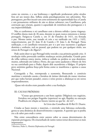 109
como no externo, e a sua lembrança e significado perduraram pelos séculos
fora até aos nossos dias. Influiu ainda psicologicamente nos adversários. Nos
portugueses, por lhes incutir um certo sentimento de superioridade face a Castela
e um pensamento militante de não se deixar submeter; nos Castelhanos, pela
convicção que criaram, quanto à capacidade de resistência dos portugueses e à
sua imprevisibilidade.
Não se conformou o rei castelhano com a derrota sofrida e jurou vingança.
O conflito durou mais de 26 anos, durante os quais nunca esmoreceu o ânimo
português. Fatigou-se Castela e, em 31 de Outubro de 1411, era firmada
a paz. Mesmo assim, esse tratado só veio a ser ratificado em 1431 e 1432,
respectivamente, por D. João II de Castela e D. João I, de Portugal. Nesta
ratificação, o rei castelhano renunciou por si e por seus sucessores a qualquer
domínio e senhorio, real ou pessoal, que pudesse ter, por qualquer título, aos
reinos de Portugal e do Algarve6
.
Pode assim dizer-se que Portugal tinha vencido a sua primeira grande crise. A
revolução tinha provocado também mudanças sociais profundas. Grande parte
da velha nobreza estava morta, tinha-se exilado ou perdera os seus domínios;
muitos, sobretudo em Lisboa e Porto, dos que tanto ajudaram o Mestre de Avis
na sua caminhada para o Poder, depois dele ascenderam a fidalgos. O próprio
povo anónimo ganhou força pela forma como se manifestou e apoiou a causa
Nacional.
Conseguida a Paz, retemperada a economia, florescendo o comércio
marítimo e existindo coesão e fortaleza de ânimo (derivada do transe vitorioso
por que todos haviam passado), estava o reino pronto a abalançar-se em novos
empreendimentos.
Quase três séculos eram passados sobre a sua fundação.
III. CAUSAS PRÓXIMAS
“Cousas que pertencem a um bom capitão: Diligência nos negócios,
Fortaleza nos perigos Engenho (esperteza) no agir, Rapidez na execução
Prudência em relação ao futuro; (atento ao que há - de vir)”,
In Livro dos Conselhos de El-Rei D. Duarte.
Criadas as bases morais e materiais, e existindo uma liderança esclarecida,
gerou-se uma dinâmica de desenvolvimento e expansão. A questão que se punha
era a de saber para onde e como.
Não existe concordância entre autores sobre as causas determinantes da
expansão portuguesa. Do emaranhado de razões vamos tentar descortinar as mais
importantes:
6
Martinez, Pedro S., História Diplomática de Portugal.
João José Brandão Ferreira
 