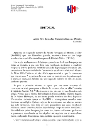 11
EDITORIAL
Abílio Pires Lousada e Humberto Nuno de Oliveira
Diretores
Apresenta-se o segundo número da Revista Portuguesa de História Militar
(RevPHM) que, em Dezembro passado, «nasceu» fruto de um longo
amadurecimento da Comissão Portuguesa de História Militar (CPHM).
Não sendo ainda o tempo de balanço, gostaríamos de deixar duas pequenas
notas. A primeira, e que nos deixa uma justificada motivação, a excelente
recepção e críticas positivas recebidas aquando da publicação do número um,
sintomáticas da oportunidade do Dossier então escolhido – «Início da Guerra
de África 1961-1965» – e da diversidade, oportunidade e rigor de tratamento
que nos norteou. A segunda, o facto de uma vez mais, termos logrado cumprir
o apertado calendário, fazendo sair este segundo número no mês de Junho,
conforme previsto.
Se para o primeiro número se optou por um tema marcante da
contemporaneidade portuguesa, o Dossier do presente número, «Da Fundação
à Expansão Séculos XII-XVI», transporta-nos para um período histórico mais
antigo. Período que se balizou da Fundação da Nacionalidade e o tempo da gesta
de D. Afonso Henriques, até esse outro grande momento que foi a Expansão
Ultramarina, abrindo espaço na RevPHM a investigadores versados nesse
horizonte cronológico. Embora sujeitos às investigações dos diversos autores
que nele participam, num total de onze, procurámos que dessa pluralidade
resultasse a maior cobertura possível daquele longo tempo histórico, bem como a
diversidade dos palcos das operações: terra e mar, aquém e além-mar. Igualmente
se procurou a contribuição de investigadores estrangeiros, que se materializou
numa colaboração de autores de nacionalidade espanhola e marroquina.
O acervo surge enquadrado por uma necessária e importante reflexão sobre as
Revista Portuguesa de História Militar
Dossier: Da Fundação à Expansão (Séculos XII-XVI)
ISSN 2795-4323
Ano II, nº 2 (Junho 2022).
Revista
Portuguesa de
História
Militar
 
