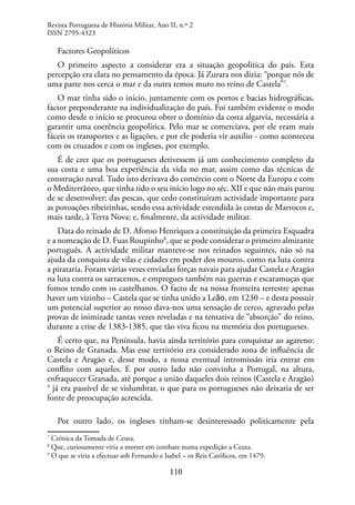 110
Factores Geopolíticos
O primeiro aspecto a considerar era a situação geopolítica do país. Esta
percepção era clara no pensamento da época. Já Zurara nos dizia: “porque nós de
uma parte nos cerca o mar e da outra temos muro no reino de Castela”7
.
O mar tinha sido o início, juntamente com os portos e bacias hidrográficas,
factor preponderante na individualização do país. Foi também evidente o modo
como desde o início se procurou obter o domínio da costa algarvia, necessária a
garantir uma coerência geopolítica. Pelo mar se comerciava, por ele eram mais
fáceis os transportes e as ligações, e por ele poderia vir auxílio - como aconteceu
com os cruzados e com os ingleses, por exemplo.
É de crer que os portugueses detivessem já um conhecimento completo da
sua costa e uma boa experiência da vida no mar, assim como das técnicas de
construção naval. Tudo isto derivava do comércio com o Norte da Europa e com
o Mediterrâneo, que tinha tido o seu início logo no séc. XII e que não mais parou
de se desenvolver; das pescas, que cedo constituíram actividade importante para
as povoações ribeirinhas, sendo essa actividade estendida às costas de Marrocos e,
mais tarde, à Terra Nova; e, finalmente, da actividade militar.
Data do reinado de D. Afonso Henriques a constituição da primeira Esquadra
e a nomeação de D. Fuas Roupinho8
, que se pode considerar o primeiro almirante
português. A actividade militar manteve-se nos reinados seguintes, não só na
ajuda da conquista de vilas e cidades em poder dos mouros, como na luta contra
a pirataria. Foram várias vezes enviadas forças navais para ajudar Castela e Aragão
na luta contra os sarracenos, e empregues também nas guerras e escaramuças que
fomos tendo com os castelhanos. O facto de na nossa fronteira terrestre apenas
haver um vizinho – Castela que se tinha unido a Leão, em 1230 – e desta possuir
um potencial superior ao nosso dava-nos uma sensação de cerco, agravado pelas
provas de inimizade tantas vezes reveladas e na tentativa de “absorção” do reino,
durante a crise de 1383-1385, que tão viva ficou na memória dos portugueses.
É certo que, na Península, havia ainda território para conquistar ao agareno:
o Reino de Granada. Mas esse território era considerado zona de influência de
Castela e Aragão e, desse modo, a nossa eventual intromissão iria entrar em
conflito com aqueles. E por outro lado não convinha a Portugal, na altura,
enfraquecer Granada, até porque a união daqueles dois reinos (Castela e Aragão)
9
já era passível de se vislumbrar, o que para os portugueses não deixaria de ser
fonte de preocupação acrescida.
Por outro lado, os ingleses tinham-se desinteressado politicamente pela
7
Crónica da Tomada de Ceuta.
8
Que, curiosamente viria a morrer em combate numa expedição a Ceuta.
9
O que se viria a efectuar sob Fernando e Isabel – os Reis Católicos, em 1479.
Revista Portuguesa de História Militar, Ano II, n.º 2
ISSN 2795-4323
 