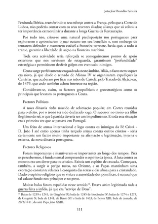 111
Península Ibérica, transferindo o seu esforço contra a França, pelo que a Corte de
Lisboa, não poderia contar com os seus recentes aliados; aliança que só voltou a
ter importância extraordinária durante a longa Guerra da Restauração.
Por tudo isto, criou-se uma natural predisposição nos portugueses para
explorarem e aproveitarem o mar oceano em seu benefício e, sem embargo de
tentarem defender e manterem estável a fronteira terrestre, havia que, a todo o
transe, garantir a liberdade de acção na fronteira marítima.
Toda esta actividade seria reforçada se conseguíssemos pontos de apoio
exteriores que nos servissem de retaguarda, garantissem “profundidade”
estratégica e permitissem desferir golpes em eventuais inimigos.
Ceuta surge perfeitamente enquadrada neste âmbito. Aliás, o facto nem sequer
era novo, já que desde o reinado de Afonso IV se organizaram expedições às
Canárias, que acabaram por ficar nas mãos de Castela, pelo Tratado de Alcáçovas,
de 1479, que cedo também achou interesse na região.
Consideram-se, assim, os factores geopolíticos e geoestratégicos como os
principais que levaram os portugueses a Ceuta.
Factores Políticos
A nova dinastia tinha nascido de aclamação popular, em Cortes reunidas
para o efeito, por o trono ter sido declarado vago. O sucessor no trono era filho
ilegítimo de rei, o que à partida deveria ser um impedimento. E toda esta situação
era a primeira vez que se passava em Portugal.
Um feito de armas internacional e logo contra os inimigos da Fé Cristã -
D. João I até então apenas tinha terçado armas contra outros cristãos - seria
certamente um factor muito importante na afirmação e legitimação, interna e
externa, da nova dinastia portuguesa.
Factores Religiosos
Foram importantes e mantiveram-se importantes ao longo dos tempos. Para
os percebermos, é fundamental compreender o espírito da época. A luta contra os
mouros era um dever para os cristãos. Existia um espírito de cruzada. Começava,
também, a surgir o perigo turco, no Oriente, e os Papas mantinham uma
exortação constante relativa à conquista das terras e das almas para a cristandade.
Dado o espírito religioso que se vivia e a autoridade dos pontífices, é natural que
tal calasse fundo nos príncipes e no povo.
Muitas bulas foram expedidas nesse sentido10
. Estava assim legitimada toda a
guerra feita a infiéis, já que era “serviço de Deus”.
10
Bulas de 1239 e 1241, de Gregório IX; bula de 1245 de Inocêncio IV; bulas de 1274 e 1275,
de Gregório X; bula de 1341, de Bento XII e bula de 1403, de Bento XIII; bula de cruzada, de
20/3/1411, do anti Papa João XXIII.
João José Brandão Ferreira
 