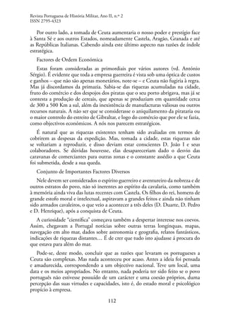 112
Por outro lado, a tomada de Ceuta aumentaria o nosso poder e prestígio face
à Santa Sé e aos outros Estados, nomeadamente Castela, Aragão, Granada e até
as Repúblicas Italianas. Cabendo ainda este último aspecto nas razões de índole
estratégica.
Factores de Ordem Económica
Estas foram consideradas as primordiais por vários autores (vd. António
Sérgio). É evidente que toda a empresa guerreira é vista sob uma óptica de custos
e ganhos – que não são apenas monetários, note-se – e Ceuta não fugiria à regra.
Mas já discordamos da primazia. Sabia-se das riquezas acumuladas na cidade,
fruto do comércio e dos despojos dos piratas que o seu porto abrigava, mas já se
contesta a produção de cereais, que apenas se produziam em quantidade cerca
de 300 a 500 Km a sul, além da inexistência de manufacturas valiosas ou outros
recursos naturais. A não ser que se considerasse o aniquilamento da pirataria ou
o maior controlo do estreito de Gibraltar, e logo do comércio que por ele se fazia,
como objectivos económicos. A nós nos parecem estratégicos.
É natural que as riquezas existentes tenham sido avaliadas em termos de
cobrirem as despesas da expedição. Mas, tomada a cidade, estas riquezas não
se voltariam a reproduzir, e disso deviam estar conscientes D. João I e seus
colaboradores. Se dúvidas houvesse, elas desapareceriam dado o desvio das
caravanas de comerciantes para outras zonas e o constante assédio a que Ceuta
foi submetida, desde a sua queda.
Conjunto de Importantes Factores Diversos
Nele devem ser considerados o espírito guerreiro e aventureiro da nobreza e de
outros estratos do povo, não só inerentes ao espírito da cavalaria, como também
à memória ainda viva das lutas recentes com Castela. Os filhos do rei, homens de
grande estofo moral e intelectual, aspiravam a grandes feitos e ainda não tinham
sido armados cavaleiros, o que veio a acontecer a três deles (D. Duarte, D. Pedro
e D. Henrique), após a conquista de Ceuta.
A curiosidade “científica” começava também a despertar interesse nos coevos.
Assim, chegavam a Portugal notícias sobre outras terras longínquas, mapas,
navegação em alto mar, dados sobre astronomia e geografia, relatos fantásticos,
indicações de riquezas distantes… É de crer que tudo isto ajudasse á procura do
que estava para além do mar.
Pode-se, deste modo, concluir que as razões que levaram os portugueses a
Ceuta são complexas. Mas nada aconteceu por acaso. Antes a ideia foi pensada
e amadurecida, correspondendo a um objectivo nacional. Teve um local, uma
data e os meios apropriados. No entanto, nada poderia ter sido feito se o povo
português não estivesse possuído de um carácter e uma coesão próprios, duma
percepção das suas virtudes e capacidades, isto é, do estado moral e psicológico
propício à empresa.
Revista Portuguesa de História Militar, Ano II, n.º 2
ISSN 2795-4323
 