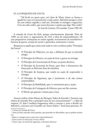 113
IV. A CONQUISTA DE CEUTA
“Tal há-de ser quem quer, co’o dom de Marte imitar os ilustres e
igualá-los; voar co’o pensamento a toda a parte. Adivinhar perigos e evitá-
los com militar engenho e sutil arte. Entender os inimigos e enganá-los.
Crer em tudo, enfim, que nunca louvarei o capitão que diga: Não cuidei”
In Luís de Camões, Os Lusíadas, Canto VIII, 89.
A tomada de Ceuta foi fácil, porque criteriosamente planeada. Data de
1409, ou até antes, e, seguramente, de 1412 a ideia do empreendimento. Os
seus preparativos começaram no maior segredo: recrutamento de marinheiros e
homens de guerra, arranjo de navios e apetrechos, armamento e outros.
Respeitou-se aquilo que muito mais tarde se veio a conhecer pelos “Princípios
da Guerra”:
• O Princípio do Objectivo, ou seja, a definição do que se pretende
atingir;
• O Princípio da Ofensiva, ou acção de levar a guerra ao inimigo;
• O Princípio da Concentração de Forças, no ponto decisivo;
• O Princípio da Economia de Forças, quer dizer o doseamento das
forças para as diferentes fases da manobra;
• O Princípio da Surpresa, que resulta na acção de surpreender o
inimigo;
• O Princípio da Segurança, que é justamente o de não sermos
surpreendidos;
• O Princípio da Mobilidade, que é o movimento para a acção;
• O Princípio da Conjugação de Esforços, para um fim comum;
• O Moral, que garante o ânimo para a luta.
Azurara atribui a João Afonso de Alenquer, Vedor da Fazenda e “homem cuja
clareza de entender fora a principal causa do seu acrescentamento”11
, a ideia da
empresa. D. João I meditou longamente sobre o assunto e, para o decidir em
definitivo, convocou um Conselho em Torres Vedras.12
Estiveram presentes, D.
11
Crónica da Tomada de Ceuta.
12
Antes já tinha colocado várias questões, que pretendia ver dilucidadas e que se podem resumir
em:
- Quais as vantagens para o país neste empreendimento?
- Como reunir os meios para o levar a efeito?
- Como é que, em termos de segurança, o devíamos efectuar?
João José Brandão Ferreira
 